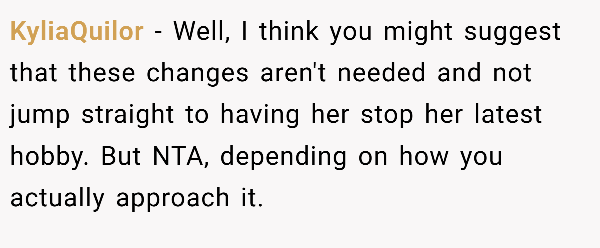 KyliaQuilor − Well, I think you might suggest that these changes aren't needed and not jump straight to having her stop her latest hobby. But NTA, depending on how you actually approach it.