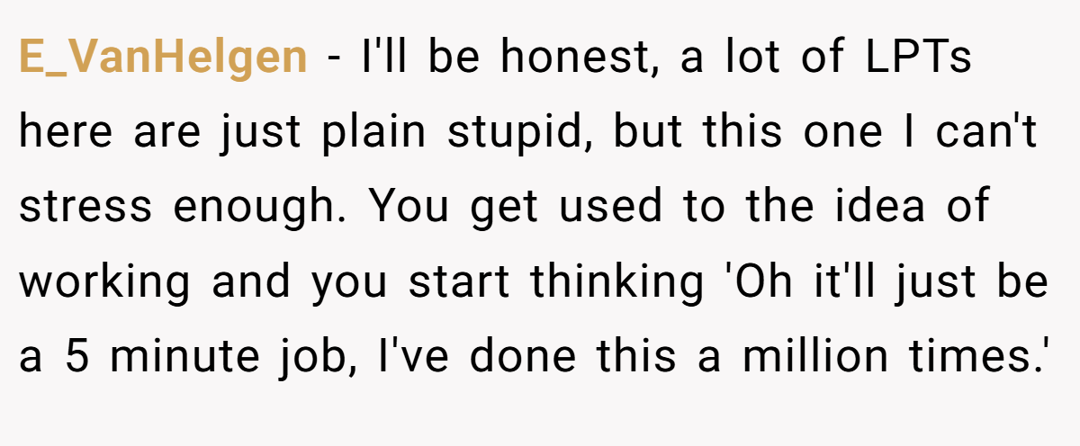 E_VanHelgen − I'll be honest, a lot of LPTs here are just plain stupid, but this one I can't stress enough. You get used to the idea of working and you start thinking 'Oh it'll just be a 5 minute job, I've done this a million times.'
