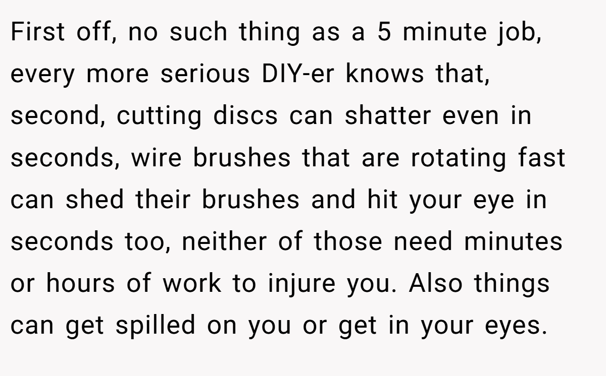 First off, no such thing as a 5 minute job, every more serious DIY-er knows that, second, cutting discs can shatter even in seconds, wire brushes that are rotating fast can shed their brushes and hit your eye in seconds too, neither of those need minutes or hours of work to injure you. Also things can get spilled on you or get in your eyes.