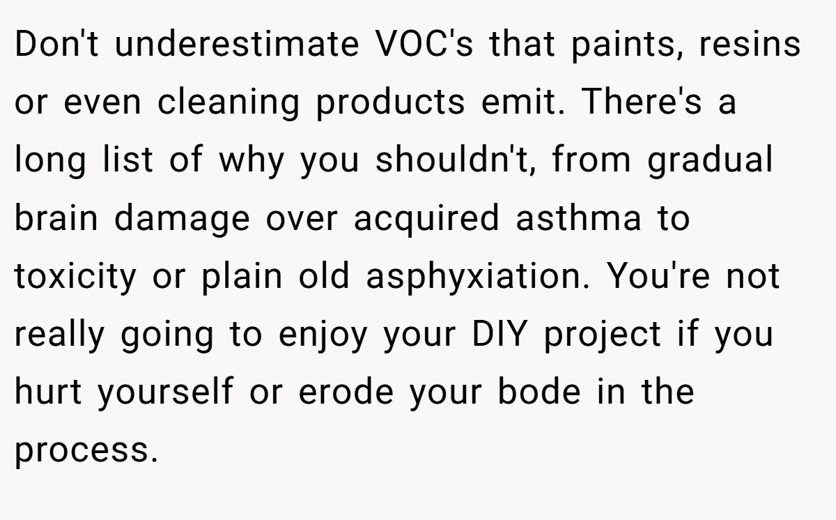 Don't underestimate VOC's that paints, resins or even cleaning products emit. There's a long list of why you shouldn't, from gradual brain damage over acquired asthma to toxicity or plain old asphyxiation. You're not really going to enjoy your DIY project if you hurt yourself or erode your bode in the process.