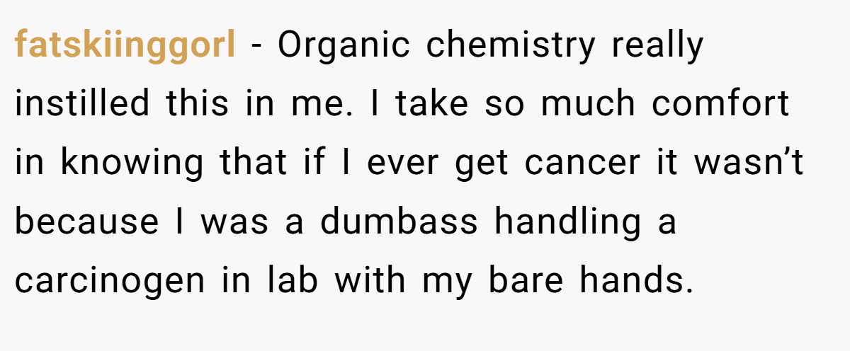 fatskiinggorl − Organic chemistry really instilled this in me. I take so much comfort in knowing that if I ever get cancer it wasn’t because I was a dumbass handling a carcinogen in lab with my bare hands.