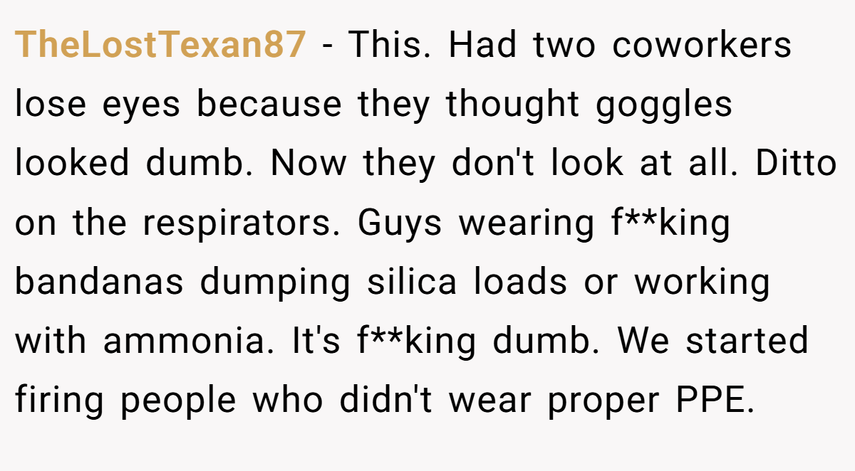 TheLostTexan87 − This. Had two coworkers lose eyes because they thought goggles looked dumb. Now they don't look at all. Ditto on the respirators. Guys wearing f**king bandanas dumping silica loads or working with ammonia. It's f**king dumb. We started firing people who didn't wear proper PPE.