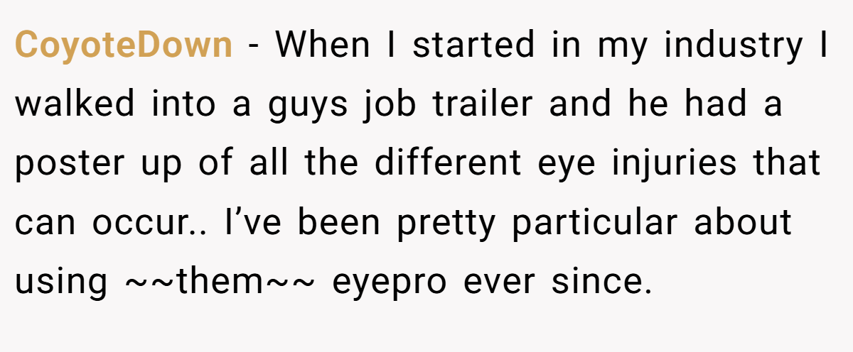 CoyoteDown − When I started in my industry I walked into a guys job trailer and he had a poster up of all the different eye injuries that can occur.. I’ve been pretty particular about using ~~them~~ eyepro ever since.