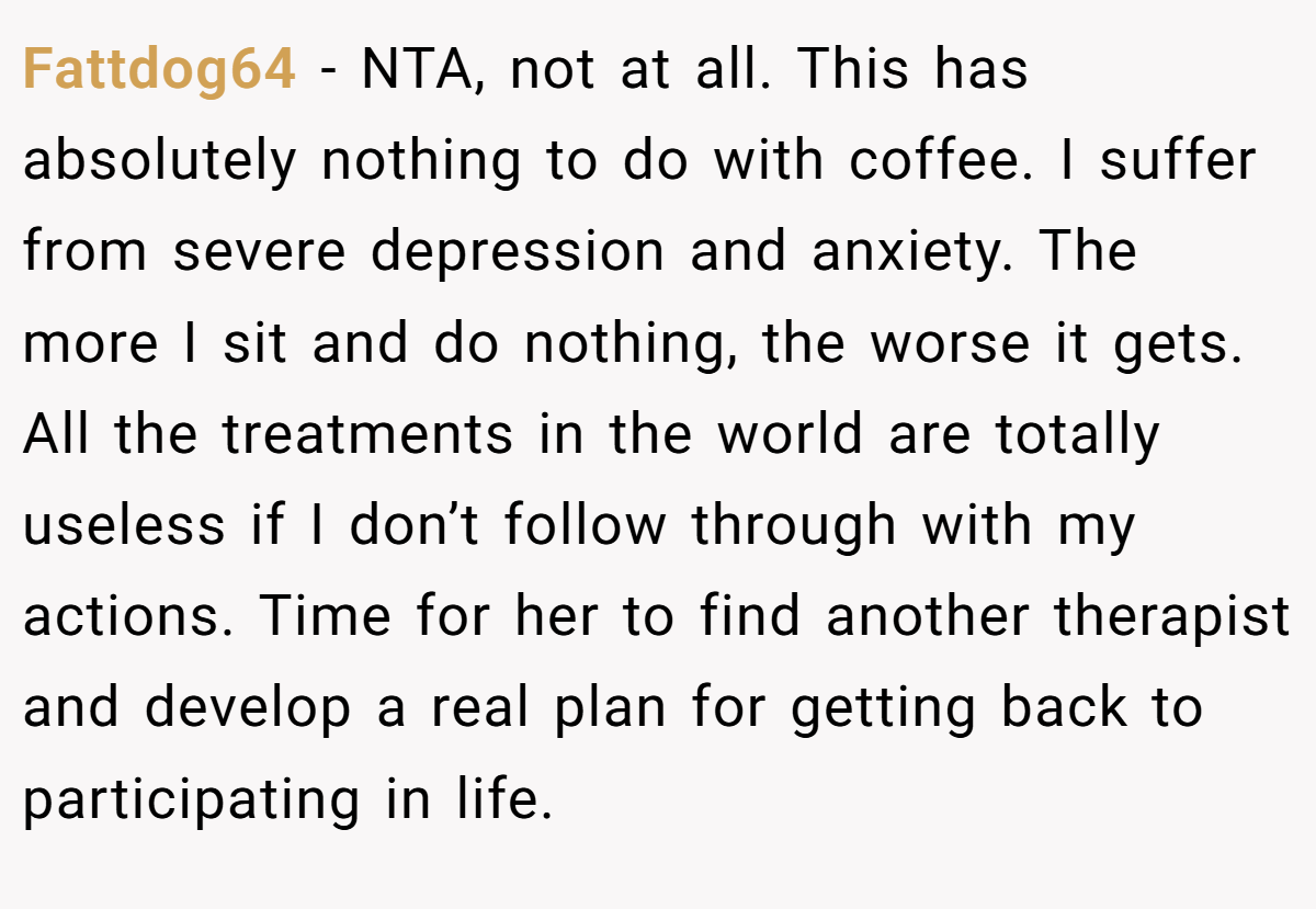 Fattdog64 − NTA, not at all. This has absolutely nothing to do with coffee. I suffer from severe depression and anxiety. The more I sit and do nothing, the worse it gets. All the treatments in the world are totally useless if I don’t follow through with my actions. Time for her to find another therapist and develop a real plan for getting back to participating in life.