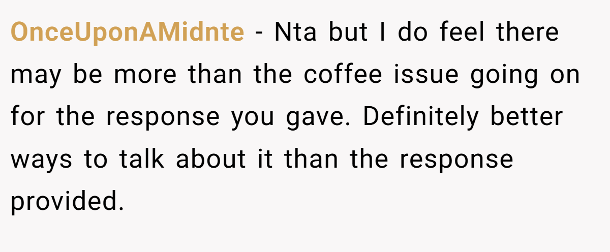 OnceUponAMidnte − Nta but I do feel there may be more than the coffee issue going on for the response you gave. Definitely better ways to talk about it than the response provided.