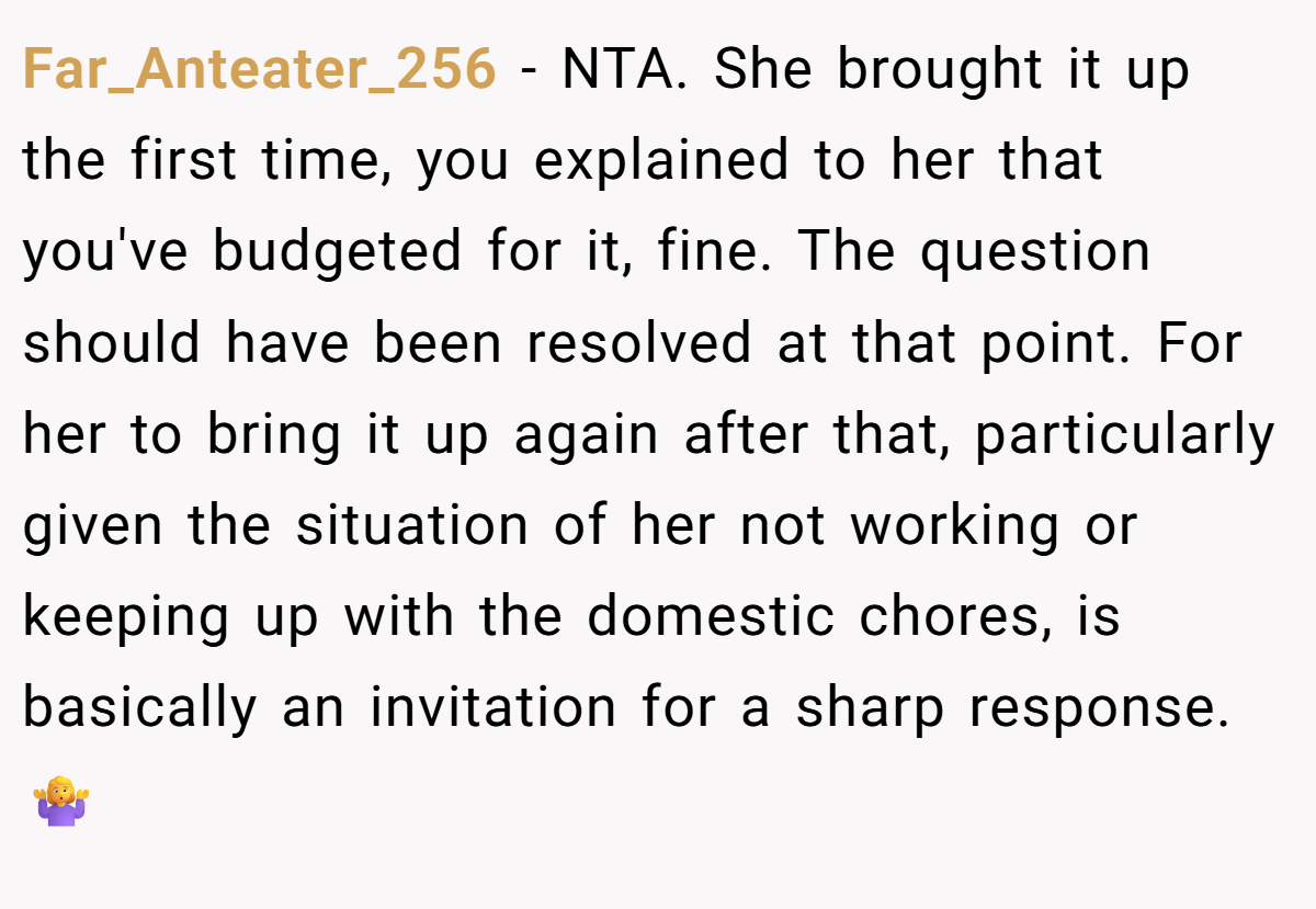 Far_Anteater_256 − NTA. She brought it up the first time, you explained to her that you've budgeted for it, fine. The question should have been resolved at that point. For her to bring it up again after that, particularly given the situation of her not working or keeping up with the domestic chores, is basically an invitation for a sharp response. 🤷‍♀️