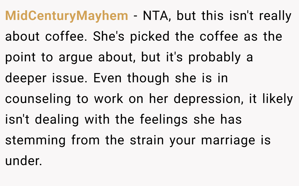 MidCenturyMayhem − NTA, but this isn't really about coffee. She's picked the coffee as the point to argue about, but it's probably a deeper issue. Even though she is in counseling to work on her depression, it likely isn't dealing with the feelings she has stemming from the strain your marriage is under.