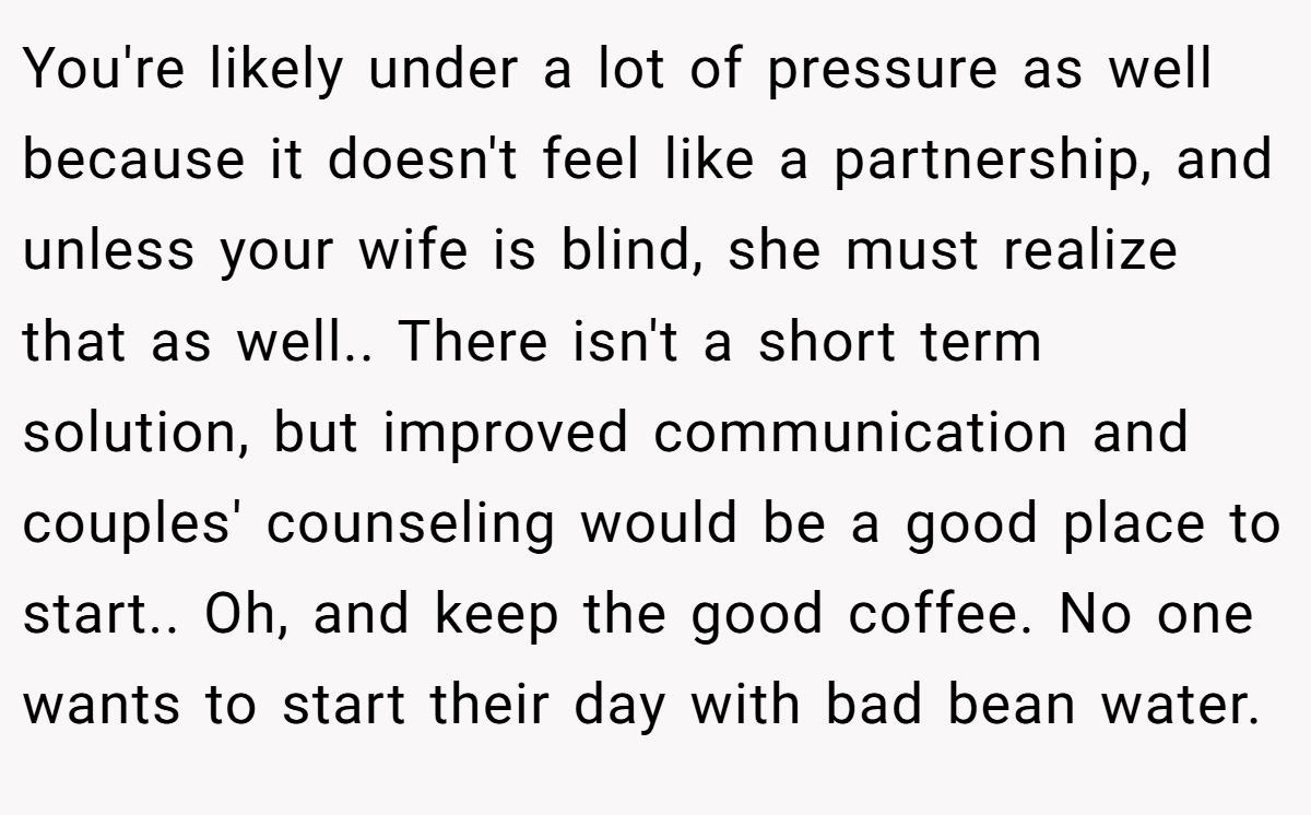 You're likely under a lot of pressure as well because it doesn't feel like a partnership, and unless your wife is blind, she must realize that as well.. There isn't a short term solution, but improved communication and couples' counseling would be a good place to start.. Oh, and keep the good coffee. No one wants to start their day with bad bean water.