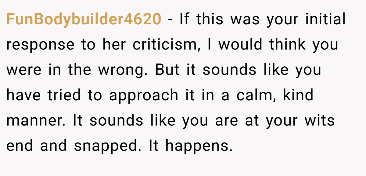 FunBodybuilder4620 − If this was your initial response to her criticism, I would think you were in the wrong. But it sounds like you have tried to approach it in a calm, kind manner. It sounds like you are at your wits end and snapped. It happens.