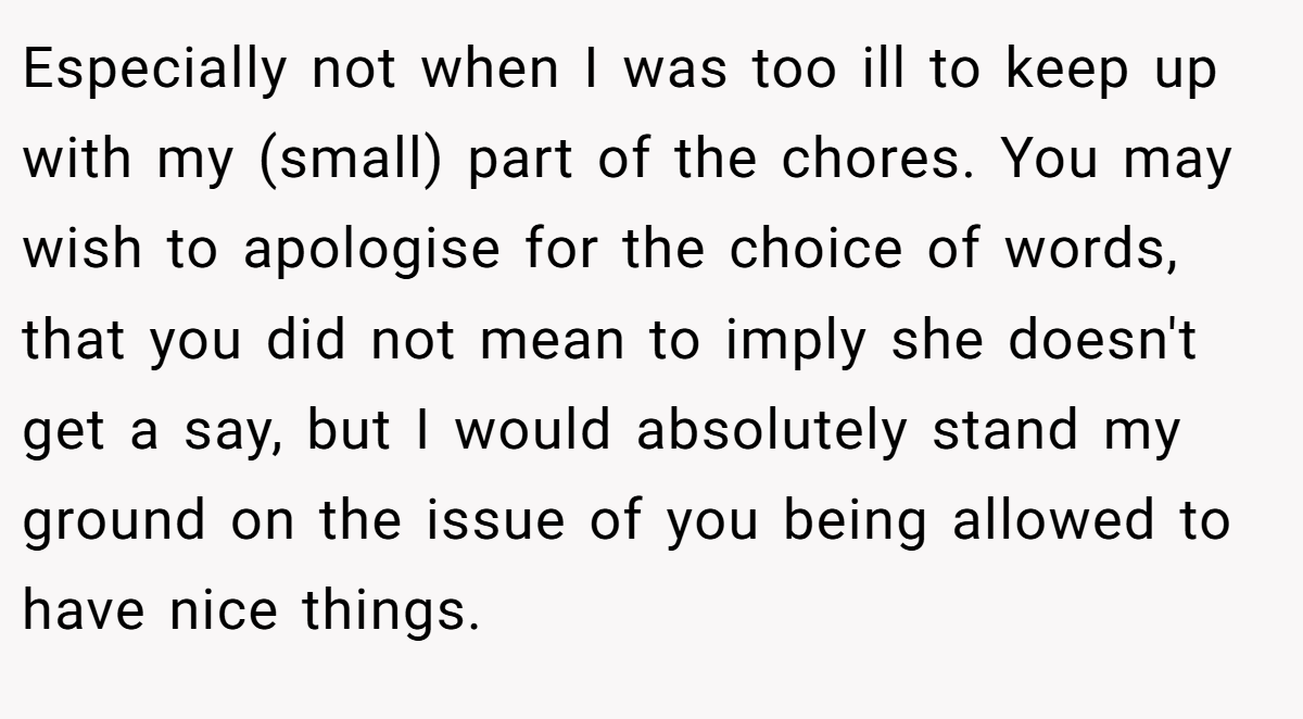 Especially not when I was too ill to keep up with my (small) part of the chores. You may wish to apologise for the choice of words, that you did not mean to imply she doesn't get a say, but I would absolutely stand my ground on the issue of you being allowed to have nice things.