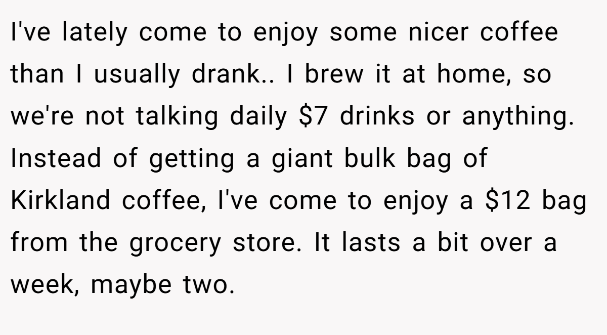 I've lately come to enjoy some nicer coffee than I usually drank.. I brew it at home, so we're not talking daily $7 drinks or anything. Instead of getting a giant bulk bag of Kirkland coffee, I've come to enjoy a $12 bag from the grocery store. It lasts a bit over a week, maybe two.