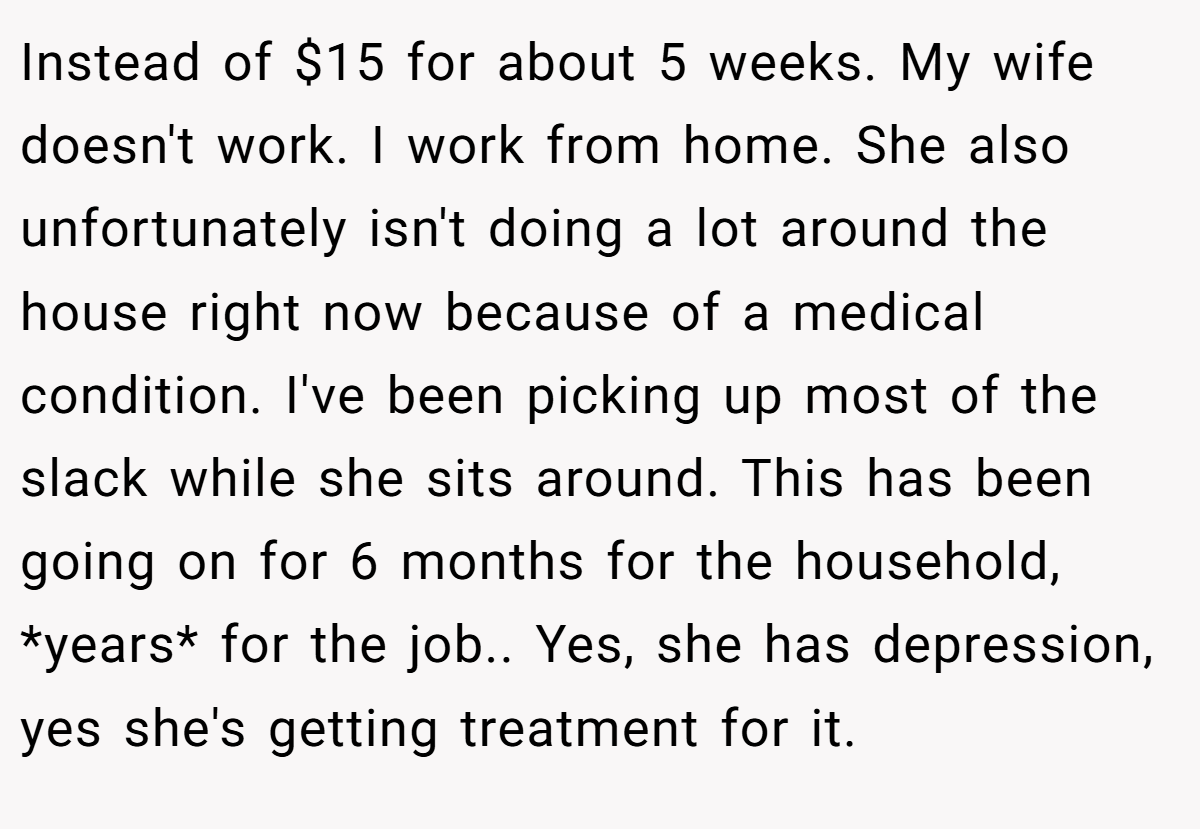 Instead of $15 for about 5 weeks. My wife doesn't work. I work from home. She also unfortunately isn't doing a lot around the house right now because of a medical condition. I've been picking up most of the slack while she sits around. This has been going on for 6 months for the household, *years* for the job.. Yes, she has depression, yes she's getting treatment for it.