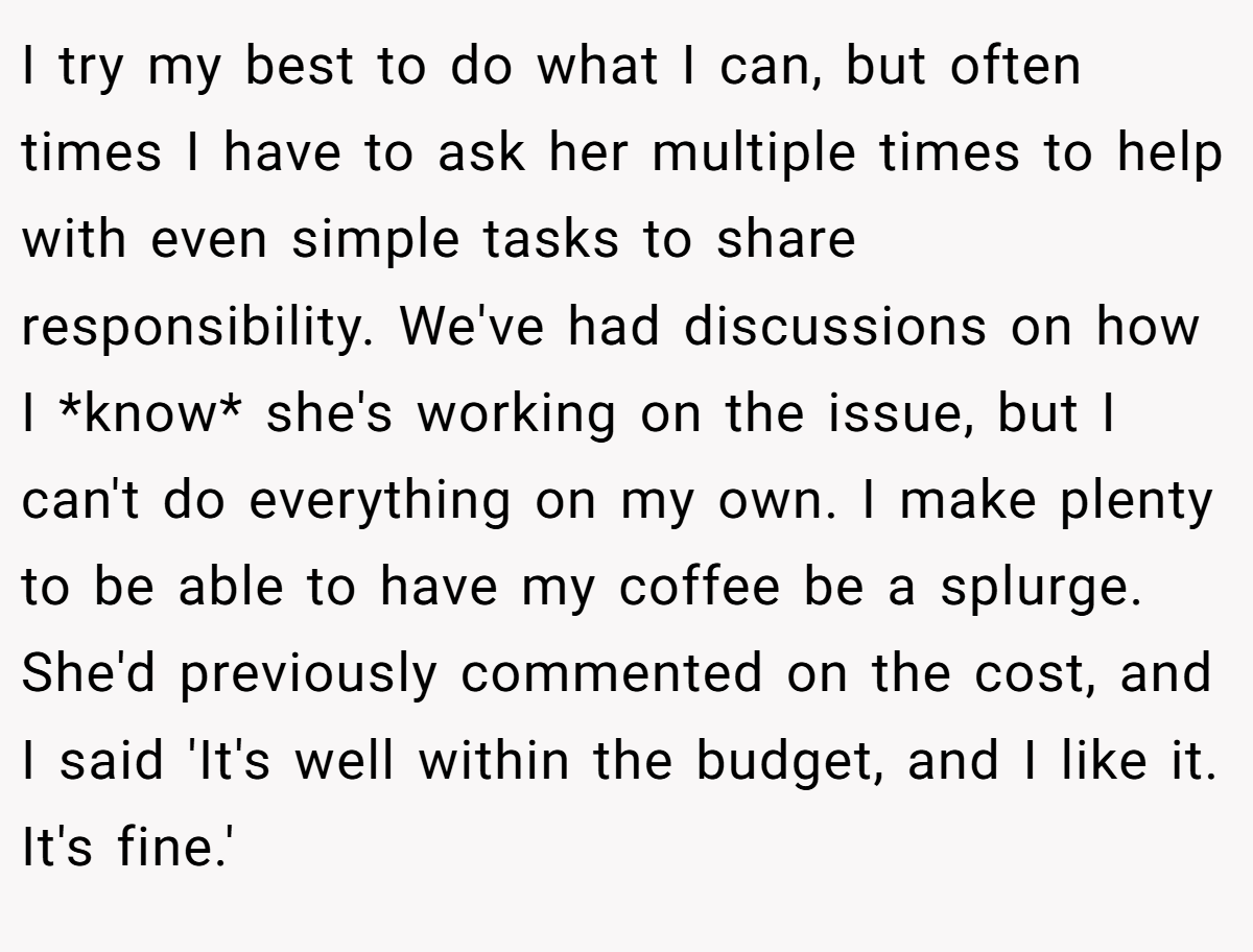I try my best to do what I can, but often times I have to ask her multiple times to help with even simple tasks to share responsibility. We've had discussions on how I *know* she's working on the issue, but I can't do everything on my own. I make plenty to be able to have my coffee be a splurge. She'd previously commented on the cost, and I said 'It's well within the budget, and I like it. It's fine.'