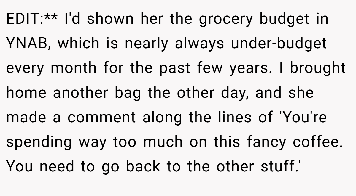 EDIT:** I'd shown her the grocery budget in YNAB, which is nearly always under-budget every month for the past few years. I brought home another bag the other day, and she made a comment along the lines of 'You're spending way too much on this fancy coffee. You need to go back to the other stuff.'