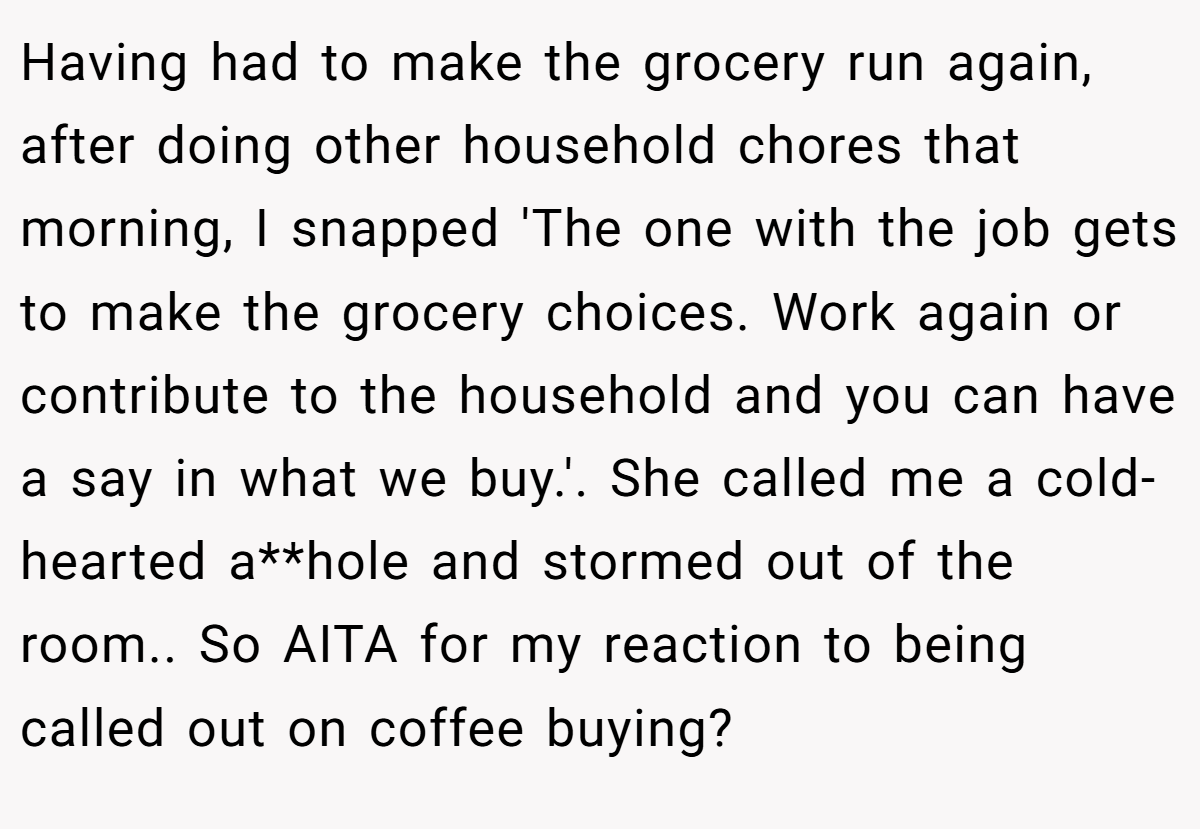 Having had to make the grocery run again, after doing other household chores that morning, I snapped 'The one with the job gets to make the grocery choices. Work again or contribute to the household and you can have a say in what we buy.'. She called me a cold-hearted a**hole and stormed out of the room.. So AITA for my reaction to being called out on coffee buying?