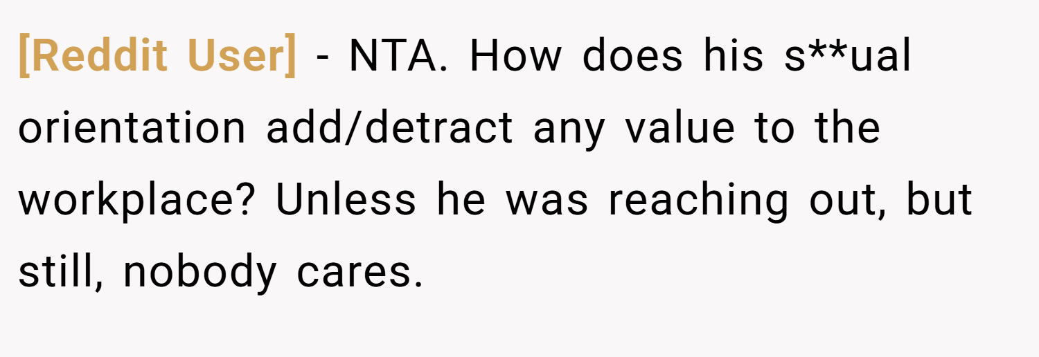 [Reddit User] − NTA. How does his s**ual orientation add/detract any value to the workplace? Unless he was reaching out, but still, nobody cares.