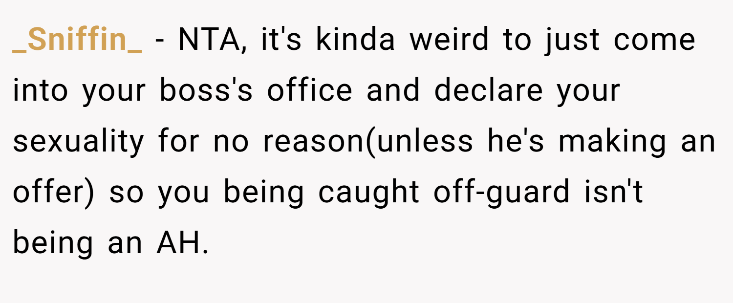 _Sniffin_ − NTA, it's kinda weird to just come into your boss's office and declare your sexuality for no reason(unless he's making an offer) so you being caught off-guard isn't being an AH.