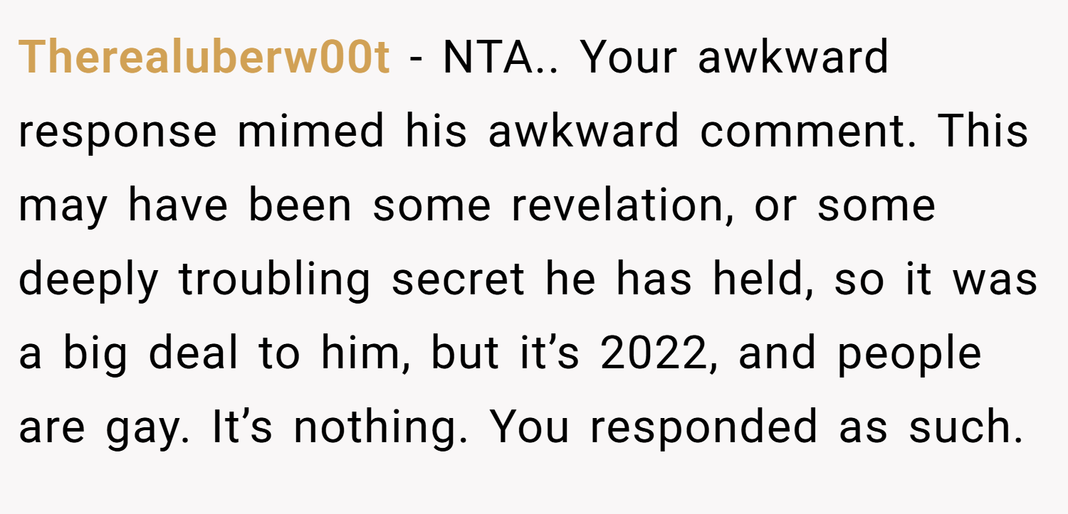 Therealuberw00t − NTA.. Your awkward response mimed his awkward comment. This may have been some revelation, or some deeply troubling secret he has held, so it was a big deal to him, but it’s 2022, and people are gay. It’s nothing. You responded as such.