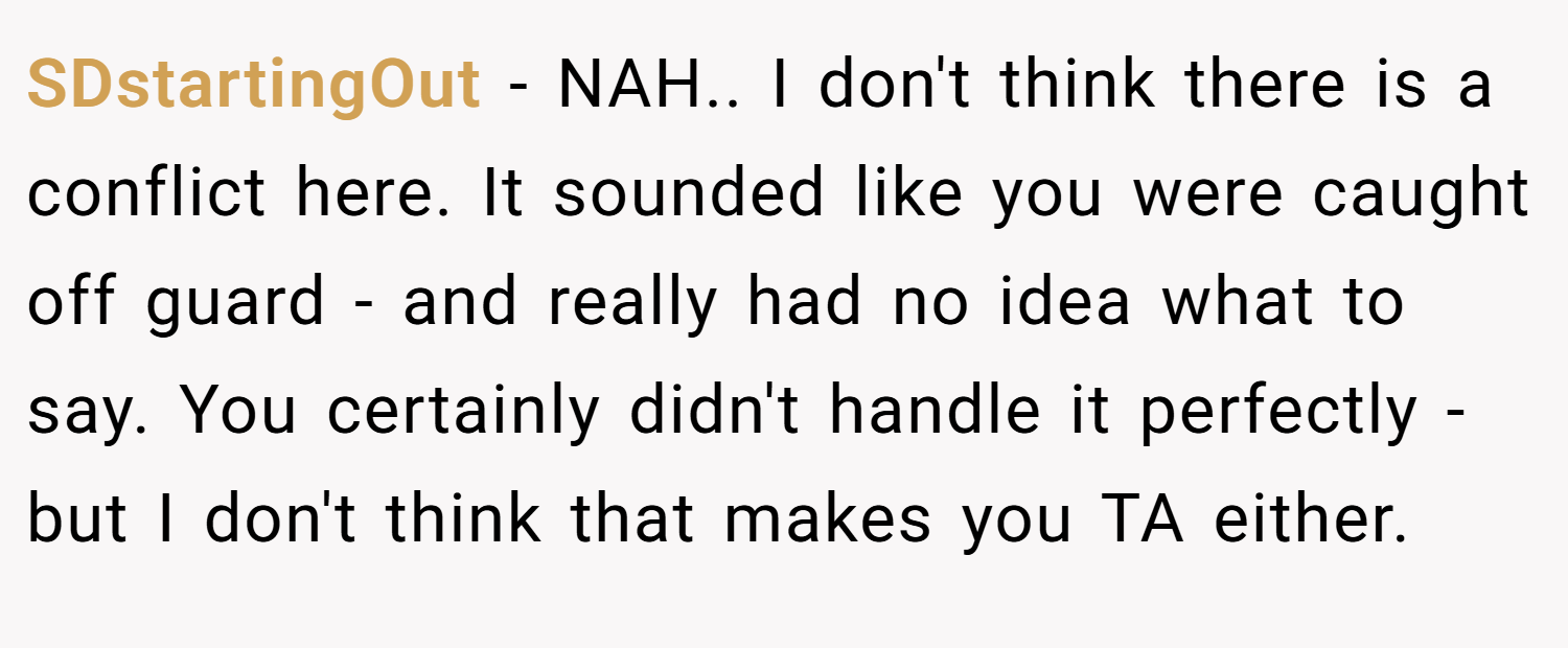 SDstartingOut − NAH.. I don't think there is a conflict here. It sounded like you were caught off guard - and really had no idea what to say. You certainly didn't handle it perfectly - but I don't think that makes you TA either.