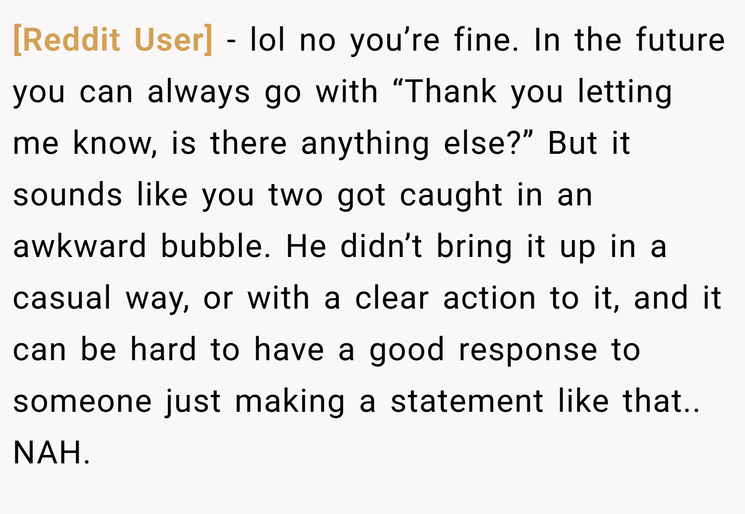 [Reddit User] − lol no you’re fine. In the future you can always go with “Thank you letting me know, is there anything else?” But it sounds like you two got caught in an awkward bubble. He didn’t bring it up in a casual way, or with a clear action to it, and it can be hard to have a good response to someone just making a statement like that.. NAH.