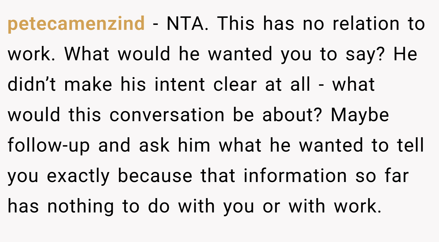petecamenzind − NTA. This has no relation to work. What would he wanted you to say? He didn’t make his intent clear at all - what would this conversation be about? Maybe follow-up and ask him what he wanted to tell you exactly because that information so far has nothing to do with you or with work.