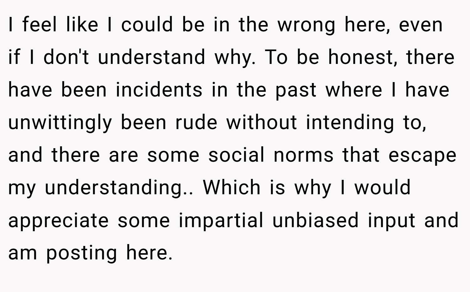 I feel like I could be in the wrong here, even if I don't understand why. To be honest, there have been incidents in the past where I have unwittingly been rude without intending to, and there are some social norms that escape my understanding.. Which is why I would appreciate some impartial unbiased input and am posting here.