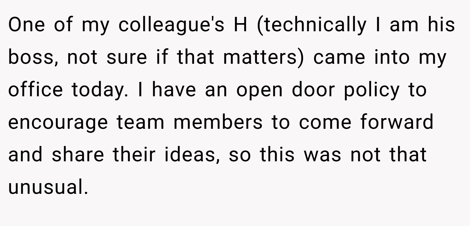 One of my colleague's H (technically I am his boss, not sure if that matters) came into my office today. I have an open door policy to encourage team members to come forward and share their ideas, so this was not that unusual.