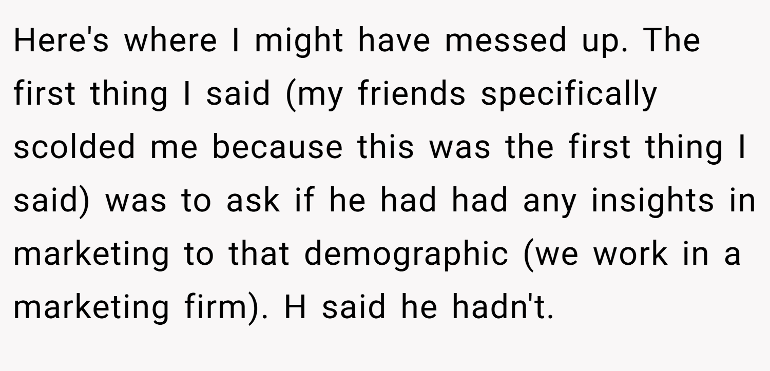 Here's where I might have messed up. The first thing I said (my friends specifically scolded me because this was the first thing I said) was to ask if he had had any insights in marketing to that demographic (we work in a marketing firm). H said he hadn't.