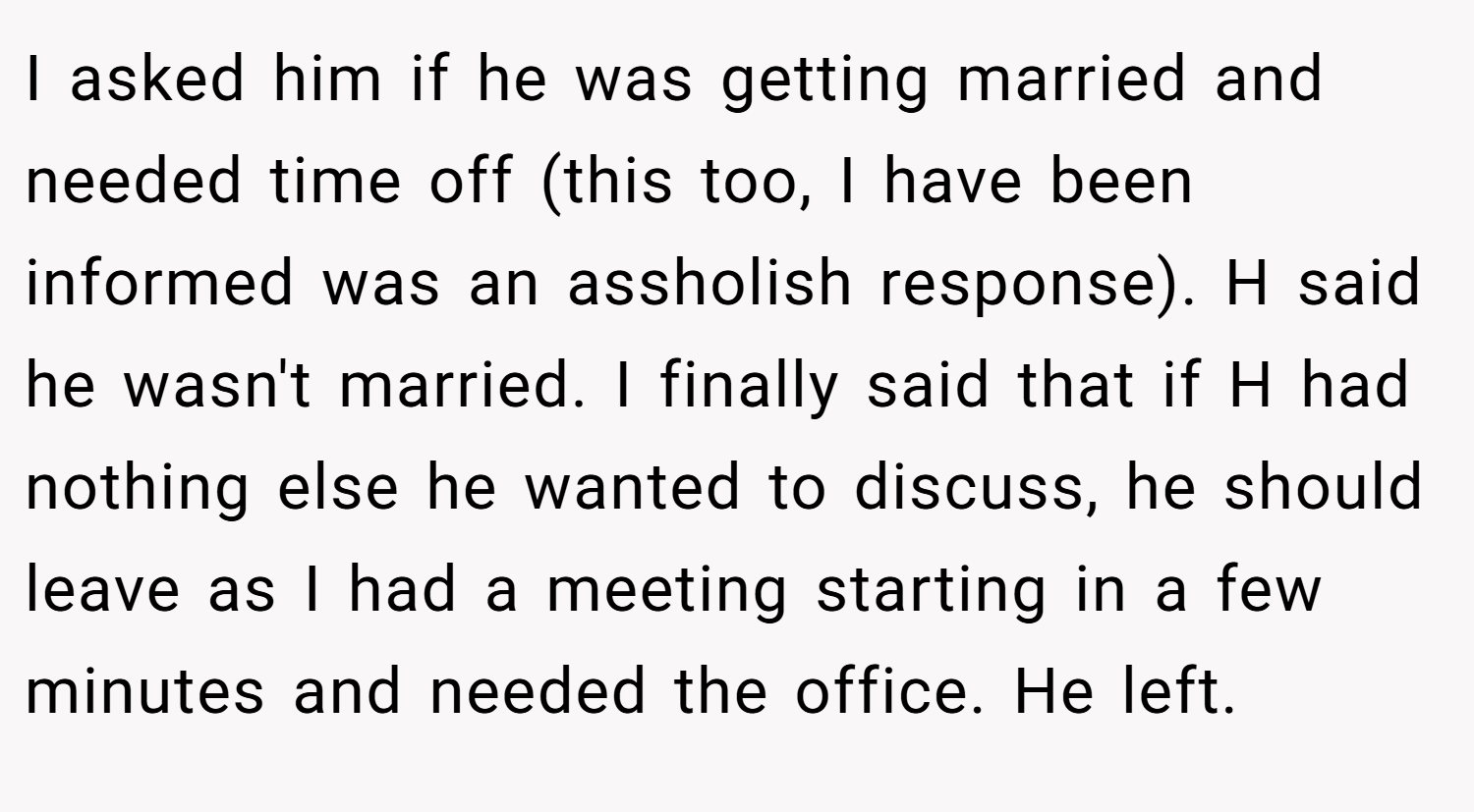 I asked him if he was getting married and needed time off (this too, I have been informed was an assholish response). H said he wasn't married. I finally said that if H had nothing else he wanted to discuss, he should leave as I had a meeting starting in a few minutes and needed the office. He left.