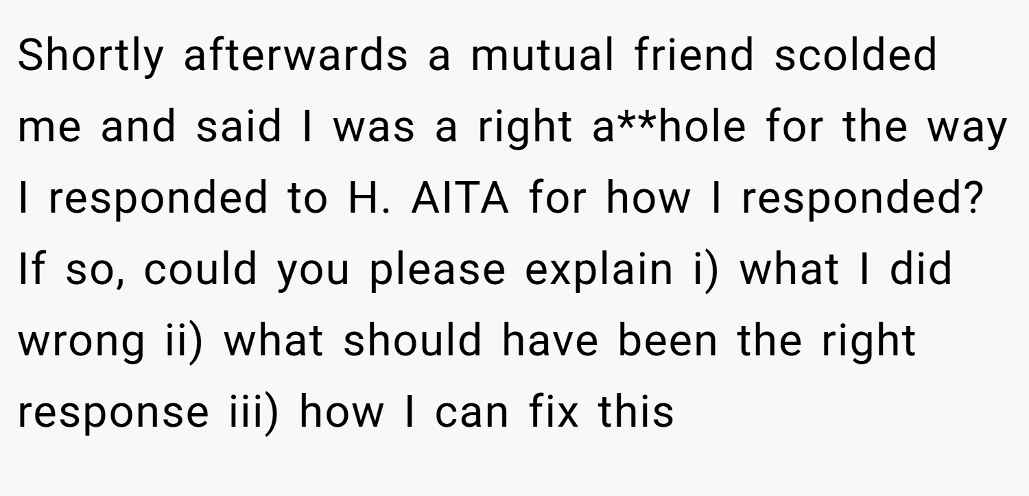 Shortly afterwards a mutual friend scolded me and said I was a right a**hole for the way I responded to H. AITA for how I responded? If so, could you please explain i) what I did wrong ii) what should have been the right response iii) how I can fix this