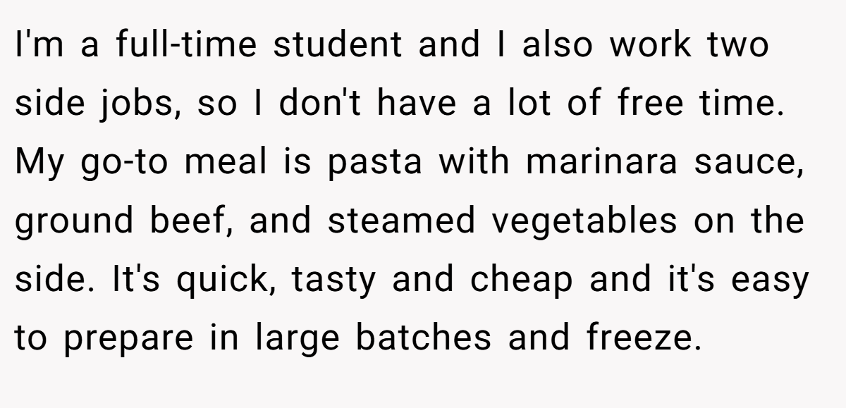 I'm a full-time student and I also work two side jobs, so I don't have a lot of free time. My go-to meal is pasta with marinara sauce, ground beef, and steamed vegetables on the side. It's quick, tasty and cheap and it's easy to prepare in large batches and freeze.