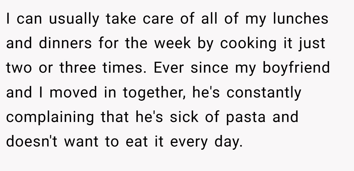 I can usually take care of all of my lunches and dinners for the week by cooking it just two or three times. Ever since my boyfriend and I moved in together, he's constantly complaining that he's sick of pasta and doesn't want to eat it every day.