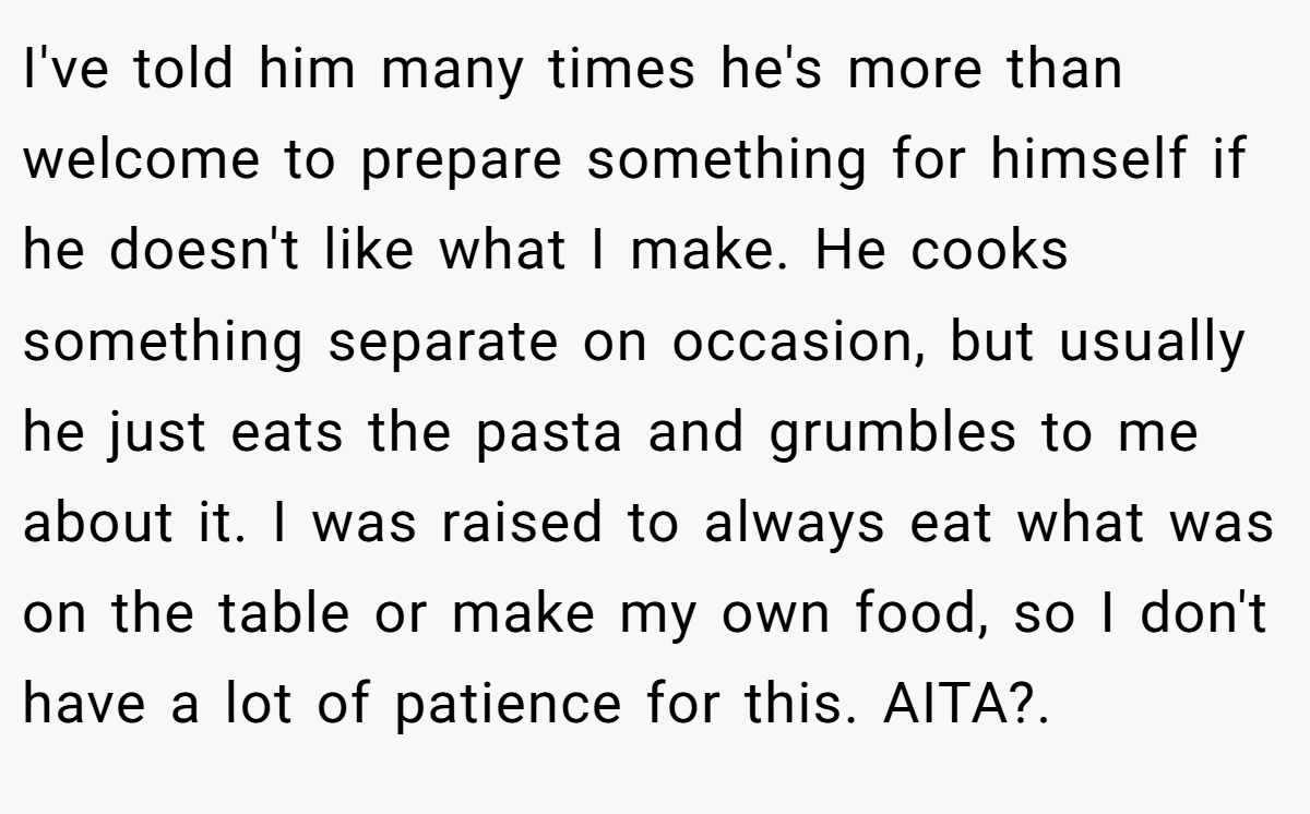 I've told him many times he's more than welcome to prepare something for himself if he doesn't like what I make. He cooks something separate on occasion, but usually he just eats the pasta and grumbles to me about it. I was raised to always eat what was on the table or make my own food, so I don't have a lot of patience for this. AITA?.