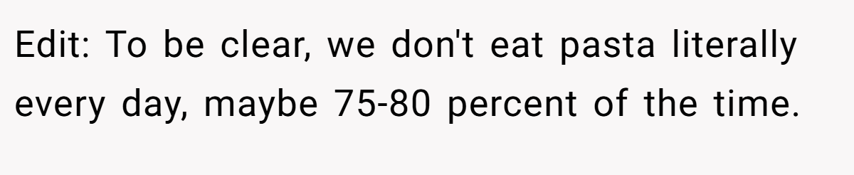 Edit: To be clear, we don't eat pasta literally every day, maybe 75-80 percent of the time.