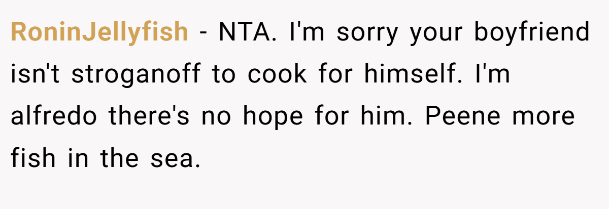 RoninJellyfish − NTA. I'm sorry your boyfriend isn't stroganoff to cook for himself. I'm alfredo there's no hope for him. Peene more fish in the sea.