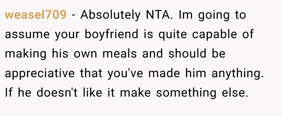 weasel709 − Absolutely NTA. Im going to assume your boyfriend is quite capable of making his own meals and should be appreciative that you've made him anything. If he doesn't like it make something else.