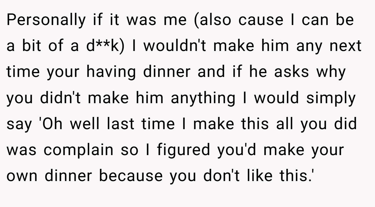 Personally if it was me (also cause I can be a bit of a d**k) I wouldn't make him any next time your having dinner and if he asks why you didn't make him anything I would simply say 'Oh well last time I make this all you did was complain so I figured you'd make your own dinner because you don't like this.'
