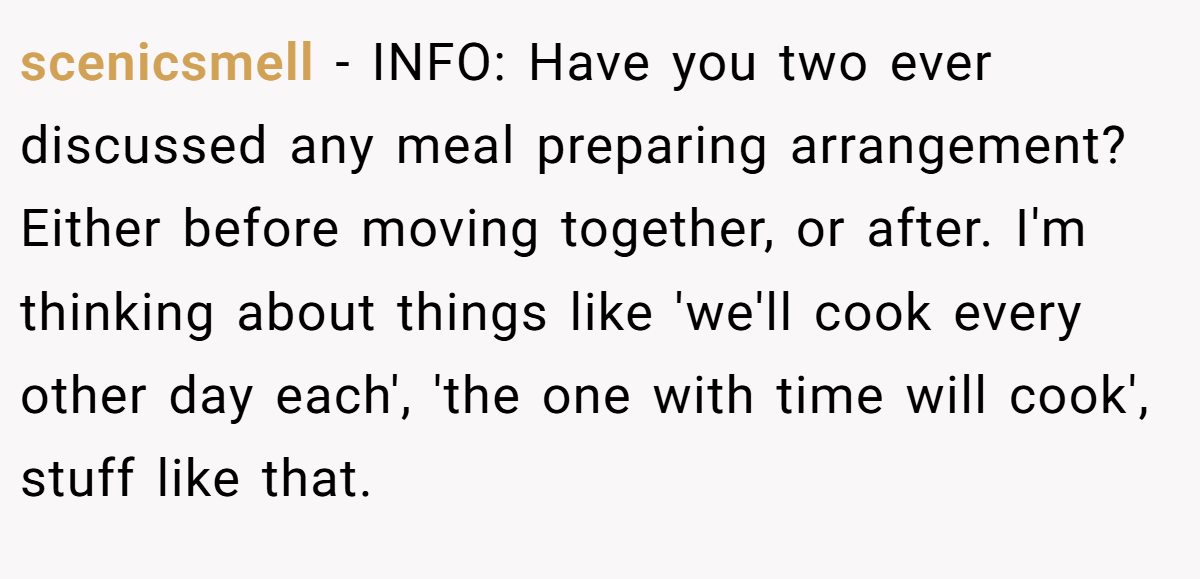 scenicsmell − INFO: Have you two ever discussed any meal preparing arrangement? Either before moving together, or after. I'm thinking about things like 'we'll cook every other day each', 'the one with time will cook', stuff like that.