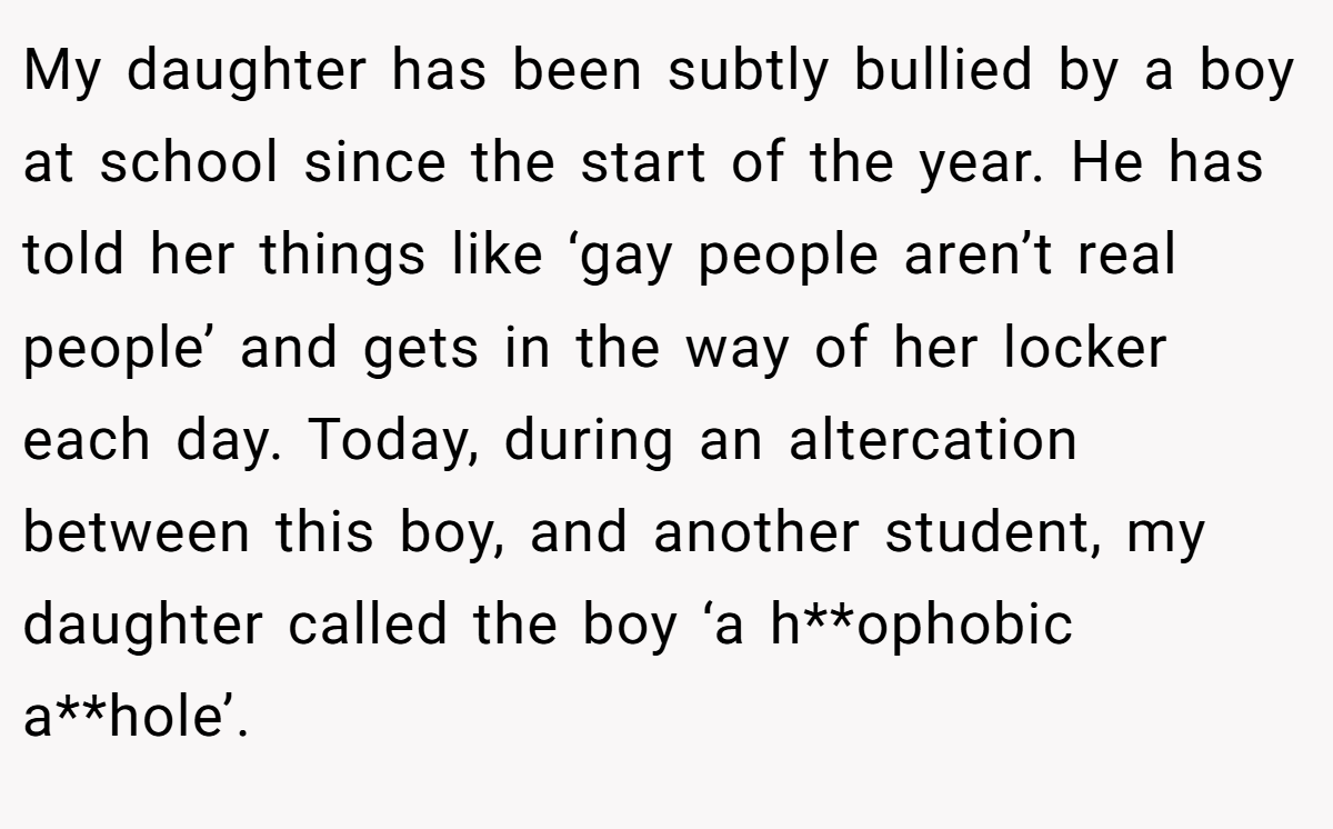 My daughter has been subtly bullied by a boy at school since the start of the year. He has told her things like ‘gay people aren’t real people’ and gets in the way of her locker each day. Today, during an altercation between this boy, and another student, my daughter called the boy ‘a h**ophobic a**hole’.