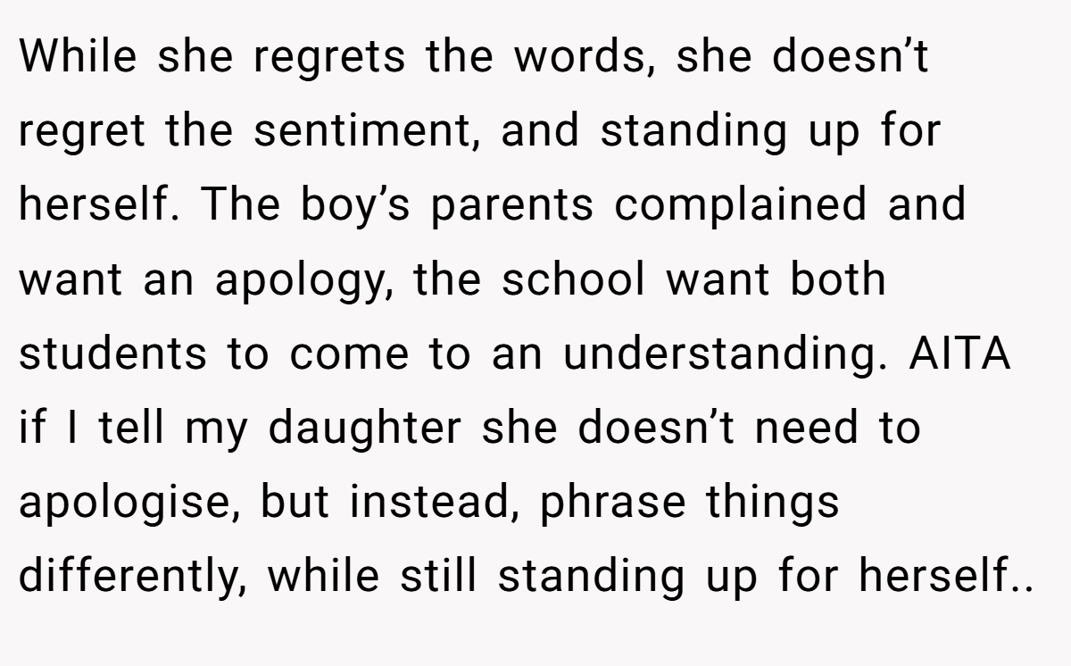 While she regrets the words, she doesn’t regret the sentiment, and standing up for herself. The boy’s parents complained and want an apology, the school want both students to come to an understanding. AITA if I tell my daughter she doesn’t need to apologise, but instead, phrase things differently, while still standing up for herself..