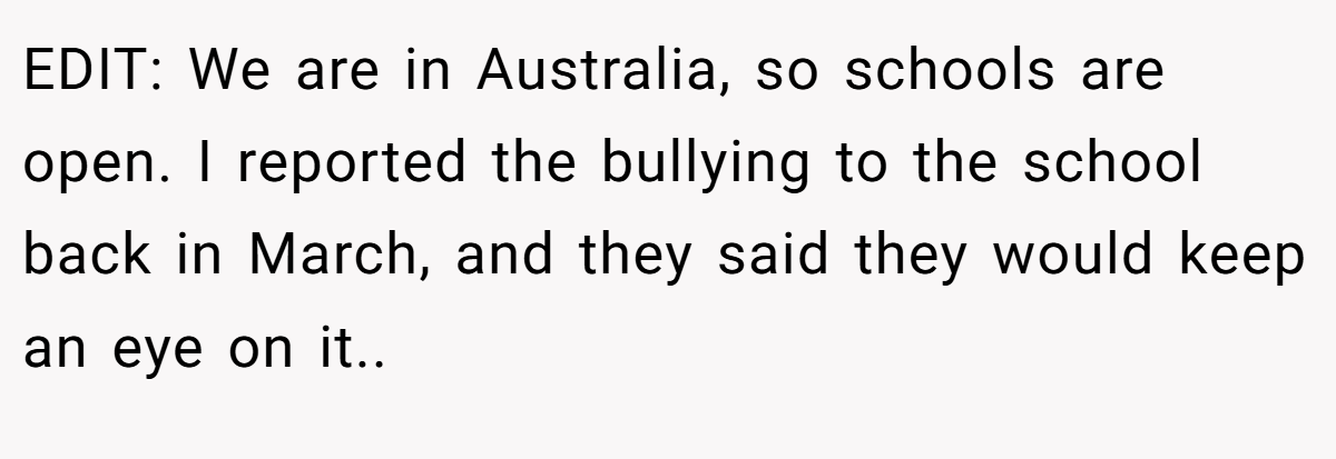 EDIT: We are in Australia, so schools are open. I reported the bullying to the school back in March, and they said they would keep an eye on it..