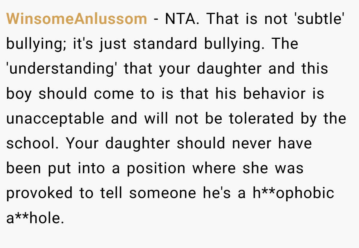 WinsomeAnlussom − NTA. That is not 'subtle' bullying; it's just standard bullying. The 'understanding' that your daughter and this boy should come to is that his behavior is unacceptable and will not be tolerated by the school. Your daughter should never have been put into a position where she was provoked to tell someone he's a h**ophobic a**hole.