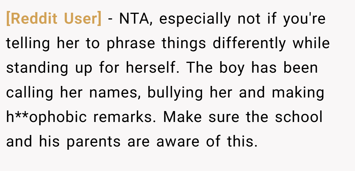 [Reddit User] − NTA, especially not if you're telling her to phrase things differently while standing up for herself. The boy has been calling her names, bullying her and making h**ophobic remarks. Make sure the school and his parents are aware of this.