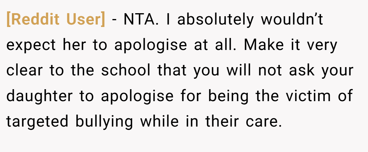[Reddit User] − NTA. I absolutely wouldn’t expect her to apologise at all. Make it very clear to the school that you will not ask your daughter to apologise for being the victim of targeted bullying while in their care.