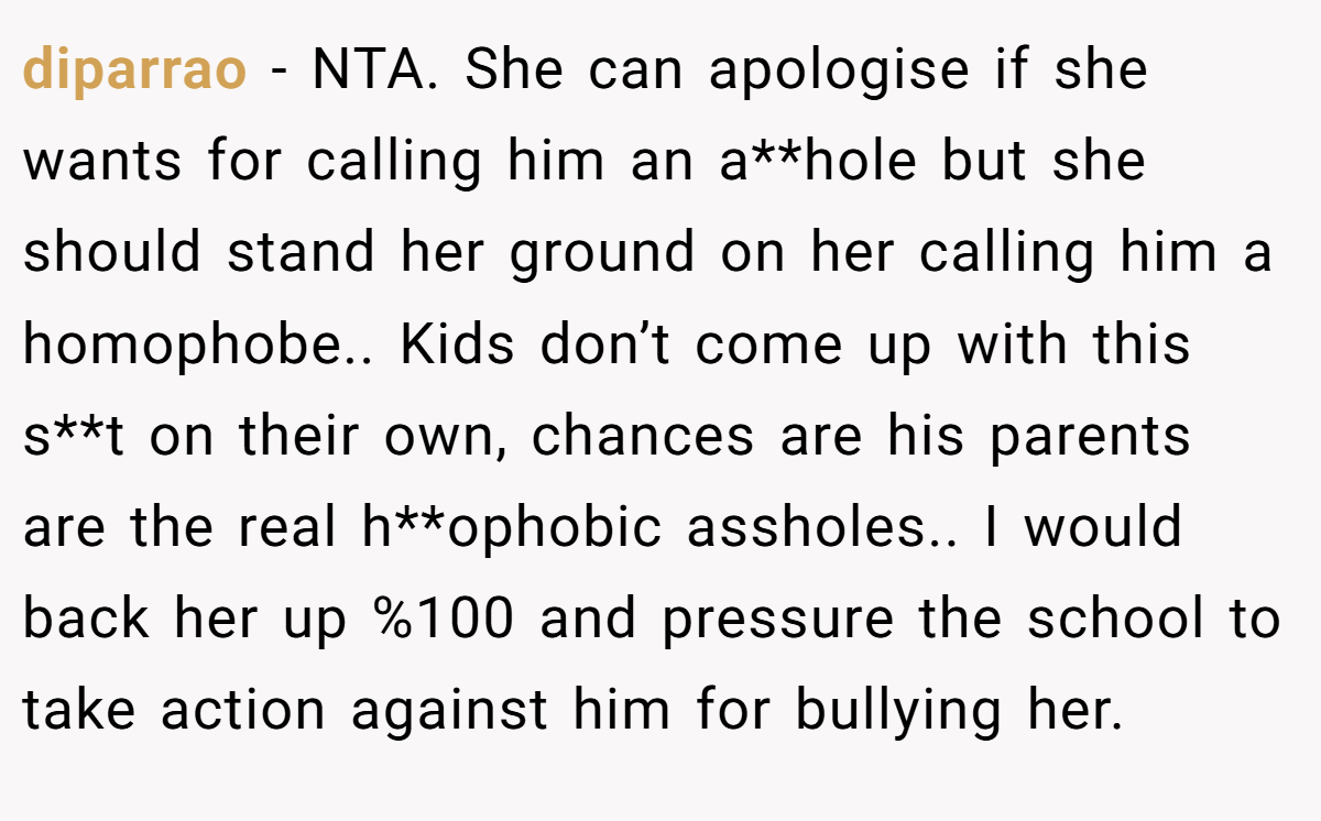 diparrao − NTA. She can apologise if she wants for calling him an a**hole but she should stand her ground on her calling him a homophobe.. Kids don’t come up with this s**t on their own, chances are his parents are the real h**ophobic assholes.. I would back her up %100 and pressure the school to take action against him for bullying her.