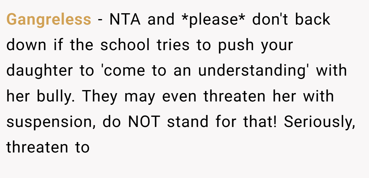 Gangreless − NTA and *please* don't back down if the school tries to push your daughter to 'come to an understanding' with her bully. They may even threaten her with suspension, do NOT stand for that! Seriously, threaten to