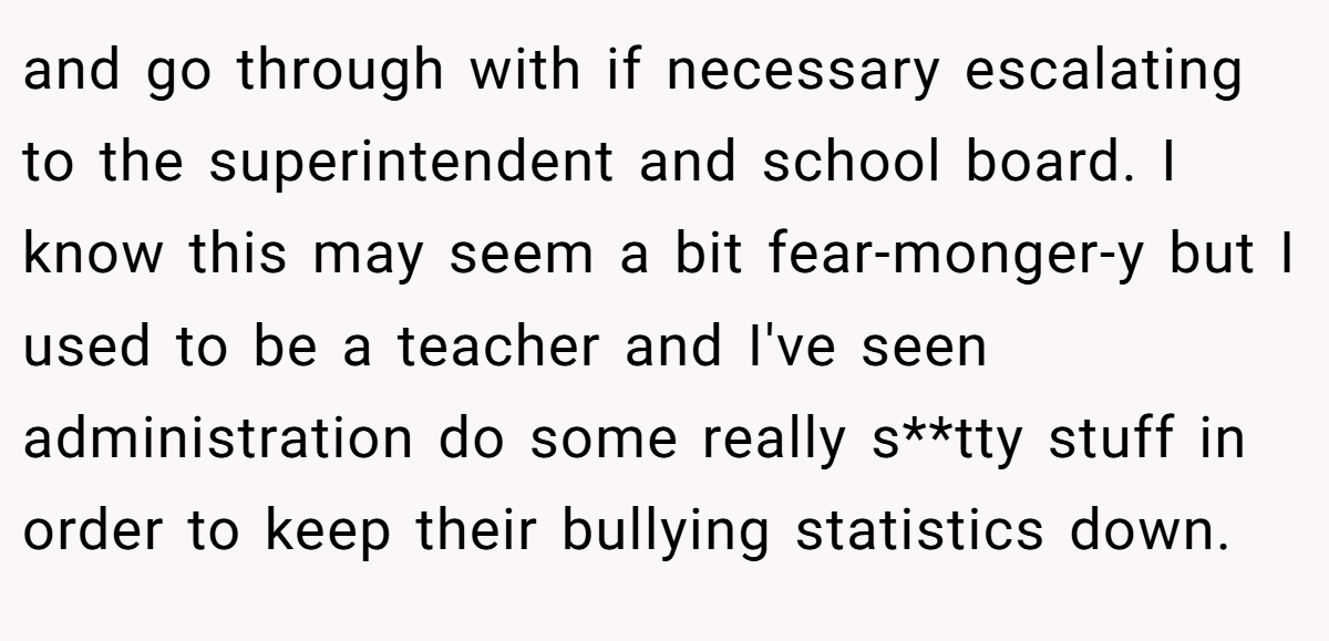 and go through with if necessary escalating to the superintendent and school board. I know this may seem a bit fear-monger-y but I used to be a teacher and I've seen administration do some really s**tty stuff in order to keep their bullying statistics down.