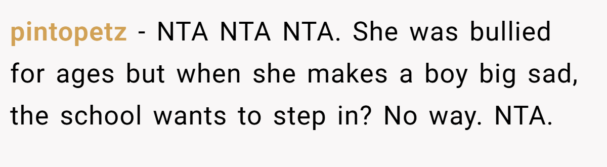 pintopetz − NTA NTA NTA. She was bullied for ages but when she makes a boy big sad, the school wants to step in? No way. NTA.