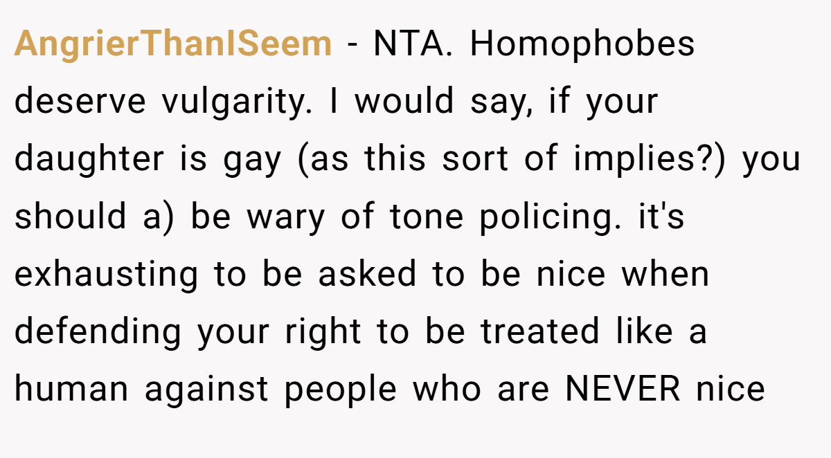 AngrierThanISeem − NTA. Homophobes deserve vulgarity. I would say, if your daughter is gay (as this sort of implies?) you should a) be wary of tone policing. it's exhausting to be asked to be nice when defending your right to be treated like a human against people who are NEVER nice