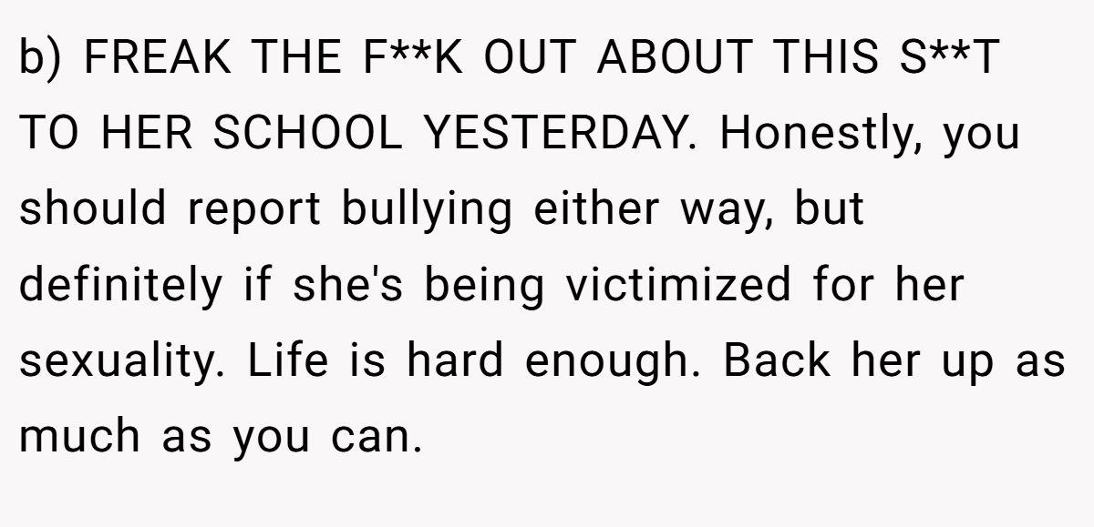 b) FREAK THE F**K OUT ABOUT THIS S**T TO HER SCHOOL YESTERDAY. Honestly, you should report bullying either way, but definitely if she's being victimized for her sexuality. Life is hard enough. Back her up as much as you can.